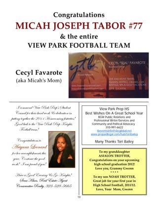 Congratulations
   MICAH JOSEPH TABOR #77
                    & the entire
            VIEW PARK FOOTBALL TEAM



   Cecyl Favarote
   (aka Micah’s Mom)




      vÉÅÅxÇw i|xã ctÜ~ cÜxÑËá fàâwxÇà                          View Park Prep HS
   VÉâÇv|Ä yÉÜ à{x|Ü {tÜw ãÉÜ~ 9 wxw|vtà|ÉÇ |Ç           Best Wishes On A Great School Year
                                                                 BGW Public Relations and
Ñâàà|Çz àÉzxà{xÜ à{x ECDD [ÉÅxvÉÅ|Çz yxáà|ä|à|xá4             Professional Writer/Services and
   ZÉÉw Äâv~ àÉ à{x i|xã ctÜ~ cÜxÑ ^Ç|z{àá                   Community and Political Advocacy
                                                                       310-991-6622
       YÉÉàutÄÄ àxtÅ4                                           tbeventsinfo@sbcglobal.net
                                                            www.prepaidlegal.com/hub/toribailey

    VÉÇzÜtàâÄtà|ÉÇá àÉ                                         Many Thanks Tori Bailey
TÜ|çtÇt _xÉÇtÜw
yÉÜ {xÜ tvvÉÅÑÄ|á{ÅxÇàá à{|á                                     To my granddaughter
                                                                ASIALON TROTTER,
 çxtÜA VÉÇà|Çâx à{x zÉÉw                                   Congratulations on your upcoming
ãÉÜ~4  tÅ ÑÜÉâw Éy çÉâ4                                     high school graduation 2012!
                                                              Love you, Grammy Gwenn
                                                                         ****
  [täx t ZÉÉw XäxÇ|Çz 9 ZÉ ^Ç|z{àá4                          To my son NOAH TROTTER,
   fxÇt ^{tÇ? extÄ Xáàtàx TzxÇà                              Great job for your first year in
  VÉÇáxÜätà|äx extÄàç? FEF@HEK@HIIH                          High School Football, 2011/12.
                                                               Love, Your Mom, Gwenn

                                                    13
 