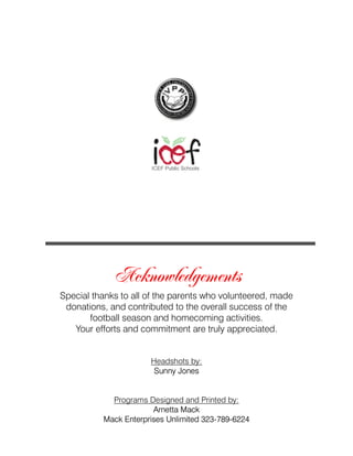 ICEF Public Schools




             Acknowledgements
Special thanks to all of the parents who volunteered, made
 donations, and contributed to the overall success of the
       football season and homecoming activities.
   Your efforts and commitment are truly appreciated.


                      Headshots by:
                       Sunny Jones


            Programs Designed and Printed by:
                       Arnetta Mack
          Mack Enterprises Unlimited 323-789-6224
 