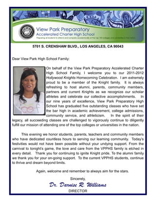 5701 S. CRENSHAW BLVD., LOS ANGELES, CA 90043


Dear View Park High School Family:

                         On behalf of the View Park Preparatory Accelerated Charter
                         High School Family, I welcome you to our 2011-2012
                         Hollywood Knights Homecoming Celebration. I am extremely
                         proud to be a member of the Knight family. It is always
                         refreshing to host alumni, parents, community members,
                         partners and current Knights as we recognize our scholar
                         athletes and celebrate our collective accomplishments. In
                         our nine years of excellence, View Park Preparatory High
                         School has graduated five outstanding classes who have set
                         the bar high in academic achievement, college admissions,
                         community service, and athleticism.       In the spirit of their
legacy, all succeeding classes are challenged to vigorously continue to diligently
fulfill our mission of attending one of the top colleges or universities in the nation.

       This evening we honor students, parents, teachers and community members
who have dedicated countless hours to serving our learning community. Today’s
festivities would not have been possible without your undying support. From the
carnival to tonight’s game, the love and care from the VPPHS family is etched in
every detail. Thank you for continuing to ignite Knight pride. To the alumni family
we thank you for your on-going support. To the current VPPHS students, continue
to thrive and dream beyond limits.

                Again, welcome and remember to always aim for the stars.

                                       Sincerely,
                         Dr. Darnise R. Williams
                                      DIRECTOR
 