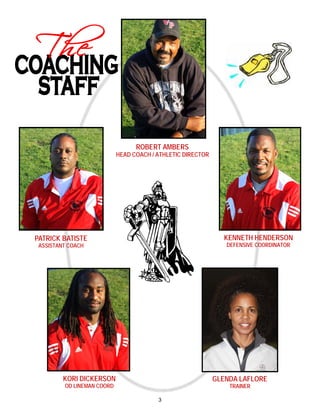 ROBERT AMBERS
                            HEAD COACH / ATHLETIC DIRECTOR




PATRICK BATISTE                                                KENNETH HENDERSON
 ASSISTANT COACH                                                DEFENSIVE COORDINATOR




         KORI DICKERSON                                      GLENDA LAFLORE
         OD LINEMAN COORD                                        TRAINER

                                         3
 