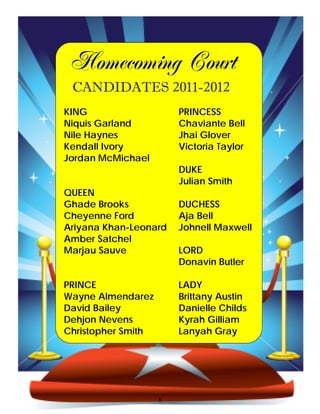 Homecoming Court
 CANDIDATES 2011-2012
KING                    PRINCESS
Niquis Garland          Chaviante Bell
Nile Haynes             Jhai Glover
Kendall Ivory           Victoria Taylor
Jordan McMichael
                        DUKE
                        Julian Smith
QUEEN
Ghade Brooks            DUCHESS
Cheyenne Ford           Aja Bell
Ariyana Khan-Leonard    Johnell Maxwell
Amber Satchel
Marjau Sauve            LORD
                        Donavin Butler

PRINCE                  LADY
Wayne Almendarez        Brittany Austin
David Bailey            Danielle Childs
Dehjon Nevens           Kyrah Gilliam
Christopher Smith       Lanyah Gray




                    8
 