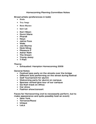 Homecoming Planning Committee Notes

Broad artists (preferences in bold)
  • Drake
  •   Trey Songz
  •   Busta Rhymes
  •   Kid Cudi
  •   Keri Hilson
  •   Gucci Mane
  •   Pharell
  •   Neyo
  •   Jaime Foxx
  •   Wale
  •   Joe Stunna
  •   Nicki Minaj
  •   Pleasure P
  •   Asher Roth
  •   The Dream
  •   Young Jeezy
  •   T-Pain

Theme
  • Exhausted: Hampton Homecoming 2009

General Notes
  • Festival type party on the streets over the bridge
  • Different acts performing on the street during festival
  • Golf Tournament for alumni
  • Welcoming party for alumni on campus
  • Sponsor school-give tour of our campus
  • Go-Kart track on Africa
  • Car show
  • Fashion show/concert

Faces for Homecoming (not to necessarily perform, but to
make appearance and quite possibly host an event)
  • New York
  • Terrance/Rocsi
  • Unique
  • LaLa
 