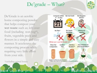 De’grade – What? 
4 
De’Grade is an aerobic 
home composting powder 
that helps compost your 
wet waste such as; left-over 
food (including non-veg*), 
fruits, vegetable peels and 
flowers in a simple and easy 
manner. It accelerates the 
composting process while 
requiring very little effort 
from your side. 
*excluding animal bones 
 