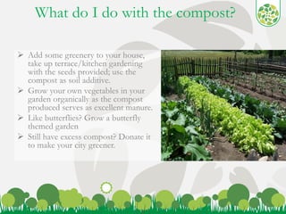 What do I do with the compost? 
 Add some greenery to your house, 
take up terrace/kitchen gardening 
with the seeds provided; use the 
compost as soil additive. 
 Grow your own vegetables in your 
garden organically as the compost 
produced serves as excellent manure. 
 Like butterflies? Grow a butterfly 
themed garden 
 Still have excess compost? Donate it 
to make your city greener. 
6 
 