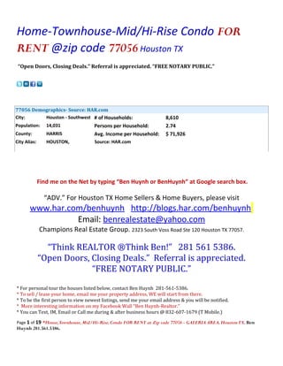 Home-Townhouse-Mid/Hi-Rise Condo FOR
RENT @zip code 77056 Houston TX
 “Open Doors, Closing Deals.” Referral is appreciated. “FREE NOTARY PUBLIC.”




77056 Demographics- Source: HAR.com
City:     Houston - Southwest # of Households:                        8,610
Population:      14,031             Persons per Household:            2.74
County:          HARRIS             Avg. Income per Household:        $ 71,926
City Alias:      HOUSTON,           Source: HAR.com




              Find me on the Net by typing “Ben Huynh or BenHuynh” at Google search box.

                “ADV.” For Houston TX Home Sellers & Home Buyers, please visit
       www.har.com/benhuynh http://blogs.har.com/benhuynh
                 Email: benrealestate@yahoo.com
              Champions Real Estate Group. 2323 South Voss Road Ste 120 Houston TX 77057.

                “Think REALTOR ®Think Ben!” 281 561 5386.
              “Open Doors, Closing Deals.” Referral is appreciated.
                           “FREE NOTARY PUBLIC.”
* For personal tour the houses listed below, contact Ben Huynh 281-561-5386.
* To sell / lease your home, email me your property address, WE will start from there.
* To be the first person to view newest listings, send me your email address & you will be notified.
* More interesting information on my Facebook Wall “Ben Huynh-Realtor.”
* You can Text, IM, Email or Call me during & after business hours @ 832-607-1679 (T Mobile.)

Page 1 of 19 *House,Townhouse, Mid/Hi-Rise, Condo FOR RENT at Zip code 77056 - GALERIA AREA, Houston TX. Ben
Huynh 281.561.5386.
 