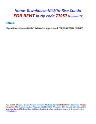 Home-Townhouse-Mid/Hi-Rise Condo
       FOR RENT in zip code 77057 Houston TX.

“Open Doors, Closing Deals.” Referral is appreciated. "FREE NOTARY PUBLIC"




Page 1 of 19 House - Town house - Condo, Mid-Hi-Rise FOR RENT in Zip Code 77057,
Houston TX. Posted by Ben Huynh, REALTOR® Houston TX. Direct: 281.561.5386.
You can Text, IM, Email or Call me during & after business hours @ 832-607-1679
(T Mobile.)
 