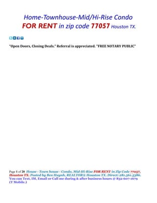 Home-Townhouse-Mid/Hi-Rise Condo
       FOR RENT in zip code 77057 Houston TX.

“Open Doors, Closing Deals.” Referral is appreciated. "FREE NOTARY PUBLIC"




Page 1 of 20 House - Town house - Condo, Mid-Hi-Rise FOR RENT in Zip Code 77057,
Houston TX. Posted by Ben Huynh, REALTOR® Houston TX. Direct: 281.561.5386.
You can Text, IM, Email or Call me during & after business hours @ 832-607-1679
(T Mobile.)
 