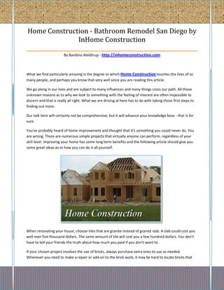 Home Construction - Bathroom Remodel San Diego by
                   InHome Construction
_______________________________________________________________
                        By Bandino Abildtrup - http://inhomeconstruction.com



What we find particularly amazing is the degree to which Home Construction touches the lives of so
many people, and perhaps you know that very well since you are reading this article.

We go along in our lives and are subject to many influences and many things cross our path. All those
unknown reasons as to why we look to something with the feeling of interest are often impossible to
discern and that is really all right. What we are driving at here has to do with taking those first steps to
finding out more.

Our talk here will certainly not be comprehensive, but it will advance your knowledge base - that is for
sure.

You've probably heard of home improvement and thought that it's something you could never do. You
are wrong. There are numerous simple projects that virtually anyone can perform, regardless of your
skill level. Improving your home has some long term benefits and the following article should give you
some great ideas as to how you can do it all yourself.




When renovating your house, choose tiles that are granite instead of granite slab. A slab could cost you
well over five thousand dollars. The same amount of tile will cost you a few hundred dollars. You don't
have to tell your friends the truth about how much you paid if you don't want to.

If your chosen project involves the use of bricks, always purchase extra ones to use as needed.
Whenever you need to make a repair or add-on to the brick work, it may be hard to locate bricks that
 