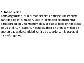 1. Introducción Todo organismo, aún el más simple, contiene una enorme cantidad de información. Esta información se encuentra almacenada en una macromolécula que se halla en todas las células: el ADN. Este ADN está dividido en gran cantidad de sub-unidades (la cantidad varía de acuerdo con la especie) llamadas genes.  