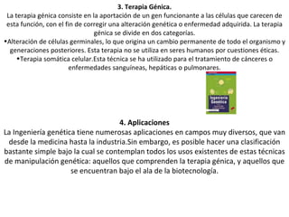 3. Terapia Génica. La terapia génica consiste en la aportación de un gen funcionante a las células que carecen de esta función, con el fin de corregir una alteración genética o enfermedad adquirida. La terapia génica se divide en dos categorías. Alteración de células germinales, lo que origina un cambio permanente de todo el organismo y generaciones posteriores. Esta terapia no se utiliza en seres humanos por cuestiones éticas. Terapia somática celular.Esta técnica se ha utilizado para el tratamiento de cánceres o enfermedades sanguíneas, hepáticas o pulmonares. 4. Aplicaciones La Ingeniería genética tiene numerosas aplicaciones en campos muy diversos, que van desde la medicina hasta la industria.Sin embargo, es posible hacer una clasificación bastante simple bajo la cual se contemplan todos los usos existentes de estas técnicas de manipulación genética: aquellos que comprenden la terapia génica, y aquellos que se encuentran bajo el ala de la biotecnología. 