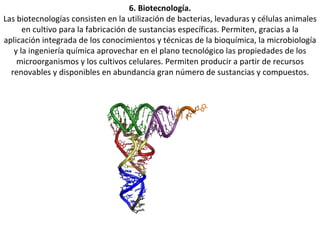 6. Biotecnología. Las biotecnologías consisten en la utilización de bacterias, levaduras y células animales en cultivo para la fabricación de sustancias específicas. Permiten, gracias a la aplicación integrada de los conocimientos y técnicas de la bioquímica, la microbiología y la ingeniería química aprovechar en el plano tecnológico las propiedades de los microorganismos y los cultivos celulares. Permiten producir a partir de recursos renovables y disponibles en abundancia gran número de sustancias y compuestos. 