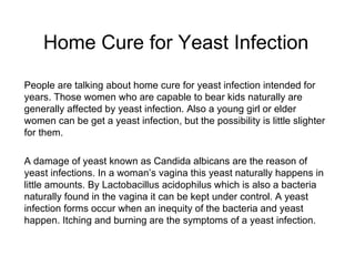 Home Cure for Yeast Infection   People are talking about home cure for yeast infection intended for years. Those women who are capable to bear kids naturally are generally affected by yeast infection. Also a young girl or elder women can be get a yeast infection, but the possibility is little slighter for them. A damage of yeast known as Candida albicans are the reason of yeast infections. In a woman’s vagina this yeast naturally happens in little amounts. By Lactobacillus acidophilus which is also a bacteria naturally found in the vagina it can be kept under control. A yeast infection forms occur when an inequity of the bacteria and yeast happen. Itching and burning are the symptoms of a yeast infection. 