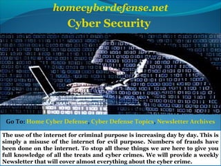 homecyberdefense.net
Cyber Security
The use of the internet for criminal purpose is increasing day by day. This is
simply a misuse of the internet for evil purpose. Numbers of frauds have
been done on the internet. To stop all these things we are here to give you
full knowledge of all the treats and cyber crimes. We will provide a weekly
Newsletter that will cover almost everything about the cyber crime.
Go To: Home Cyber Defense, Cyber Defense Topics, Newsletter Archives
 