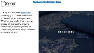 Bedsheets For Bedroom Decor
Luxury and Premium Bed Sheets.
We bring you D'Decor bed sheets
to furnish all your sleep spaces.
Whether you prefer fresh greens,
breezy whites, earthy browns,
royal blues, sunshine yellows or
cozy blacks, we have a bed sheet set
especially for you!
 