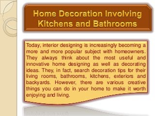 Today, interior designing is increasingly becoming a
more and more popular subject with homeowners.
They always think about the most useful and
innovative home designing as well as decorating
ideas. They, in fact, search decoration tips for their
living rooms, bathrooms, kitchens, exteriors and
backyards. However, there are various creative
things you can do in your home to make it worth
enjoying and living.
 