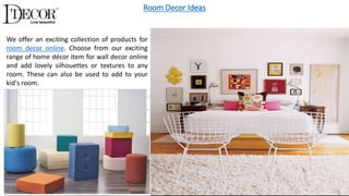 Room Decor Ideas
We offer an exciting collection of products for
room decor online. Choose from our exciting
range of home décor item for wall decor online
and add lovely silhouettes or textures to any
room. These can also be used to add to your
kid's room.
 