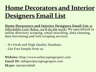 Home Decorators and Interior Designers Email List at
Affordable Cost! Relax, we'll do the work! We specialized in
online directory scraping, email searching, data cleaning,
data harvesting and web scraping services.
- It’s Fresh and High Quality Database.
- Get Free Sample from us.
Website: http://www.webscrapingexpert.com
Email ID: info@webscrapingexpert.com
Skype: nprojectshub
 