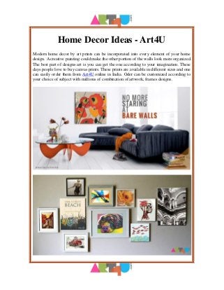 Home Decor Ideas - Art4U
Modern home decor by art prints can be incorporated into every element of your home
design. A creative painting could make the other portion of the walls look more organized.
The best part of designs art is you can get the one according to your imagination. These
days people love to buy canvas prints. These prints are available in different sizes and one
can easily order them from Art4U online in India. Oder can be customized according to
your choice of subject with millions of combination of artwork, frames designs.
 