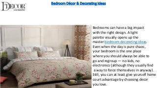 Bedroom Décor & Decorating Ideas
Bedrooms can have a big impact
with the right design. A light
palette visually opens up the
master bedroom decorating ideas.
Even when the day is pure chaos,
your bedroom is the one place
where you should always be able to
go and regroup — no kids, no
electronics (although they usually find
a way to force themselves in anyway).
Still, you can at least give yourself home
court advantage by choosing decor
you love.
 