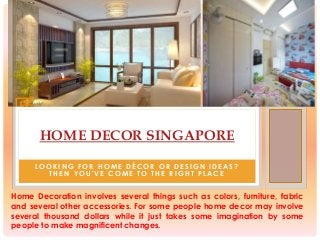 HOME DECOR SINGAPORE
L O O K I N G F O R H O M E D É C O R O R D E S I G N I D E A S ?
T H E N Y O U ' V E C O M E T O T H E R I G H T P L A C E
Home Decoration involves several things such as colors, furniture, fabric
and several other accessories. For some people home decor may involve
several thousand dollars while it just takes some imagination by some
people to make magnificent changes.
 