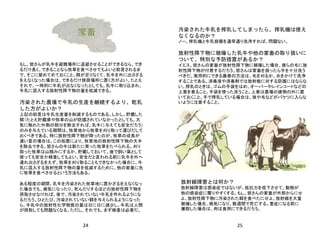 24 25
家畜
もし、皆さんが乳牛を避難場所に退避させることができるなら、でき
るだけ長く、できることなら牧草を食べさせてもよいと助言されるま
で、そこに留めてめておくこと。餌が足りなくて、乳牛を外に出さざる
をえなくなった場合は、できるだけ狭居場所に置く方がよい。たとえ
それで、一時的に牛乳が出なくなったとしても、乳牛に取り込まれ、
牛乳に混入する放射性降下物の量を低減できる。
汚染された農場で牛乳の生産を継続するより、乾乳
した方がよいか？
上記の助言は牛乳生産量を削減するものである。しかし、貯蔵した
餌（たとえ貯蔵庫や牧草の山が防護されていなかったとしても、大
気に触れた外側の部分を除去すれば、乳牛に与えても安全だろう）
のみを与えている期間は、牧草地から牧草を刈り取って運びだして
おくべきである。特に放射性降下物が降ったのが、牧草の成長が
速い夏の場合は。この処置により、牧草地の放射性降下物の大半
を除去できる。皆さんの牛は新たに育った牧草をたべられる。刈り
取った牧草は山積みにするか、貯蔵しておいて、後で飼い葉として
使っても安全か検査してもよい。安全だと言われる前に乳牛を外へ
連れ出さざるをえず、牧草を刈り取ることもできなかった場合に、牛
乳に混入する放射性降下物の量を低減するために、他の家畜に先
に牧草を食べさせるという方法もある。
ある程度の期間、乳牛を汚染された牧草地に置かざるをえなくなっ
た場合でも、病気になったり、死んだりするほどの放射性降下物を
摂取させなければ、後で、汚染されていない牛乳を作れるようにな
るだろう。ひとたび、汚染されていない餌を与えられるようになった
ら、牛乳中の放射性化学物質の量は日に日に減少し、牛乳は人間
が摂取しても問題なくなる。ただし、それでも、まず検査は必要だ。
汚染された牛乳を搾乳してしまったら、搾乳機は使え
なくなるのか？
ノー。搾乳機と牛乳容器を通常通り洗浄すれば、問題ない。
放射性降下物に被曝した乳牛や他の家畜の取り扱いに
ついて、特別な予防措置があるか？
イエス。皆さんの家畜が放射性降下物に被曝した場合、彼らの毛に放
射性降下物が付着するだろう。皆さんは家畜を扱ったら手を十分洗う
べきだ。実用的にできる最善の方法は、毛を刈るか、水をかけて洗浄
することである。消毒液や消毒剤では放射能に対する防護にはならな
い。搾乳のときは、ゴムの手袋をはめ、オーバーやレインコートなどの
上着を着ること。手袋を使った洗うこと。上着は農場の建物の外に置
いておくこと。手で搾乳している場合は、埃や毛などがバケツに入らな
いように注意すること。
放射線障害とは何か？
放射線障害は感染症ではないが、抵抗力を低下させて、動物が
他の感染症に罹りやすくする。もし、皆さんの家畜が外部からにせ
よ、放射性降下物に汚染された餌を食べたにせよ、放射線を大量
被曝した場合、病気になり、数週間で死亡する。重症になる前に
屠殺した場合は、肉は食用にできるだろう。
 