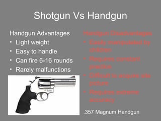 Shotgun Vs Handgun
Handgun Advantages
• Light weight
• Easy to handle
• Can fire 6-16 rounds
• Rarely malfunctions
Handgun Disadvantages
• Easily manipulated by
children
• Requires constant
practice
• Difficult to acquire site
picture
• Requires extreme
accuracy
.357 Magnum Handgun
 