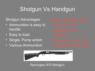 Shotgun Vs Handgun
Shotgun Advantages
• Ammunition is easy to
handle
• Easy to load
• Single, Pump action
• Various Ammunition
Shotgun Disadvantages
• Cumbersome
• Requires some
strength
• Separate trigger lock
• Typically no rear sight
Remington 870 Shotgun
 