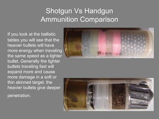 Shotgun Vs Handgun
Ammunition Comparison
If you look at the ballistic
tables you will see that the
heavier bullets will have
more energy when traveling
the same speed as a lighter
bullet. Generally the lighter
bullets traveling fast will
expand more and cause
more damage in a soft or
thin skinned target. the
heavier bullets give deeper
penetration.
 
