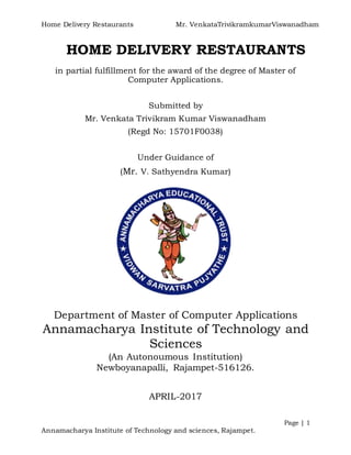 Home Delivery Restaurants Mr. VenkataTrivikramkumarViswanadham
Page | 1
Annamacharya Institute of Technology and sciences, Rajampet.
HOME DELIVERY RESTAURANTS
in partial fulfillment for the award of the degree of Master of
Computer Applications.
Submitted by
Mr. Venkata Trivikram Kumar Viswanadham
(Regd No: 15701F0038)
Under Guidance of
(Mr. V. Sathyendra Kumar)
Department of Master of Computer Applications
Annamacharya Institute of Technology and
Sciences
(An Autonoumous Institution)
Newboyanapalli, Rajampet-516126.
APRIL-2017
 