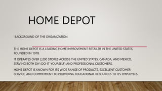 HOME DEPOT
BACKGROUND OF THE ORGANIZATION
THE HOME DEPOT IS A LEADING HOME IMPROVEMENT RETAILER IN THE UNITED STATES,
FOUNDED IN 1978.
IT OPERATES OVER 2,200 STORES ACROSS THE UNITED STATES, CANADA, AND MEXICO,
SERVING BOTH DIY (DO-IT-YOURSELF) AND PROFESSIONAL CUSTOMERS.
HOME DEPOT IS KNOWN FOR ITS WIDE RANGE OF PRODUCTS, EXCELLENT CUSTOMER
SERVICE, AND COMMITMENT TO PROVIDING EDUCATIONAL RESOURCES TO ITS EMPLOYEES.
 