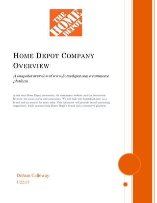DeJuan Calloway
1/22/17
HOME DEPOT COMPANY
OVERVIEW
A snapshotoverview of www.homedepot.com e-commerce
platform.
A look into Home Depot consumers, its ecommerce website and the interaction
between the retail stores and consumers. We will look into homedepot.com as a
brand and an avenue for more sales. This document will provide brand marketing
suggestions while summarizing Home Depot’s brand and e-commerce platform.
 