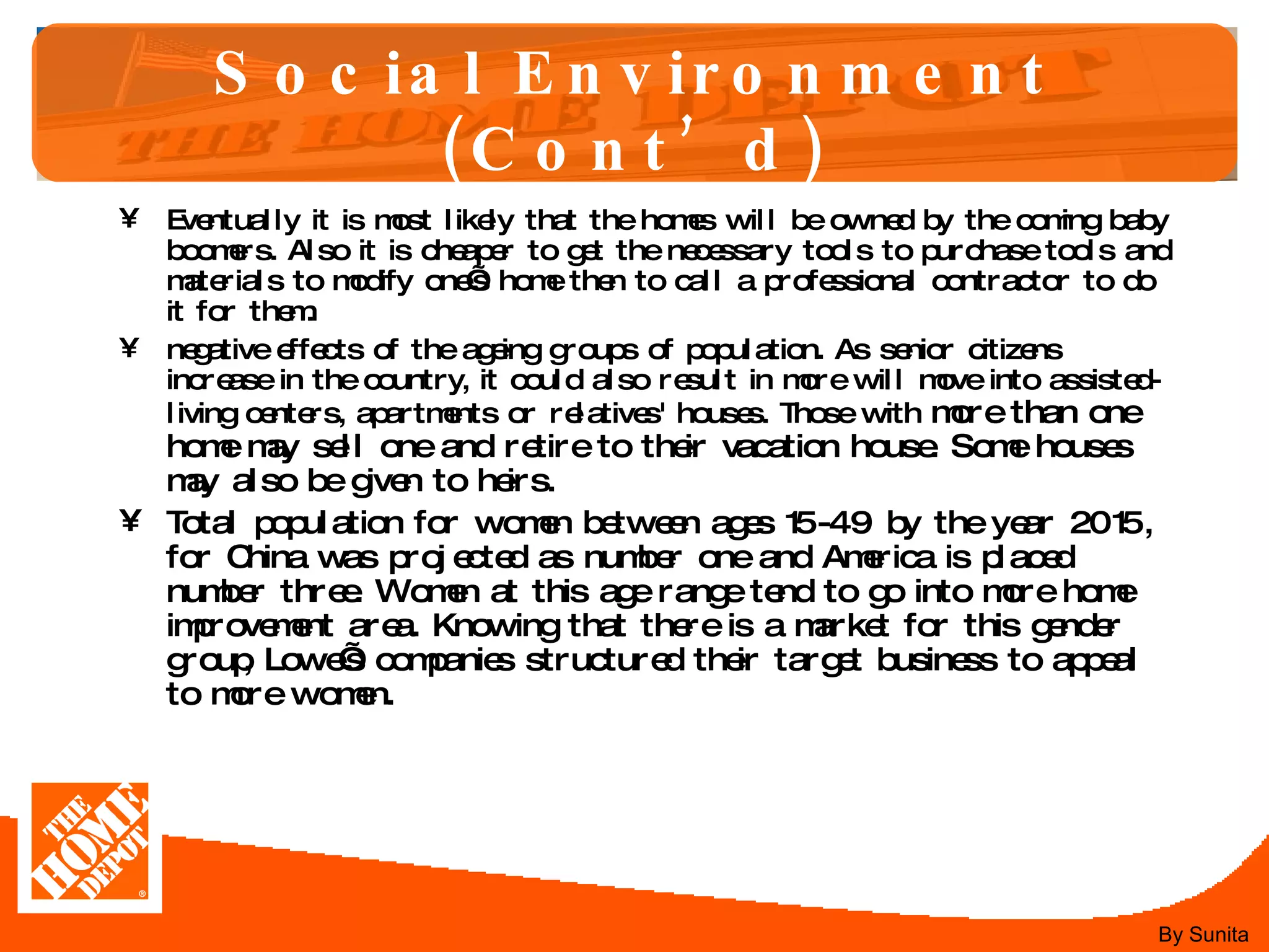 Social Environment (Cont’d) Eventually it is most likely that the homes will be owned by the coming baby boomers. Also it is cheaper to get the necessary tools to purchase tools and materials to modify one’s home then to call a professional contractor to do it for them.  negative effects of the ageing groups of population. As senior citizens increase in the country, it could also result in more will move into assisted-living centers, apartments or relatives' houses. Those with  more than one home may sell one and retire to their vacation house. Some houses may also be given to heirs. Total population for women between ages 15-49 by the year 2015, for China was projected as number one and America is placed number three. Women at this age range tend to go into more home improvement area. Knowing that there is a market for this gender group, Lowe’s companies structured their target business to appeal to more women.  By Sunita 
