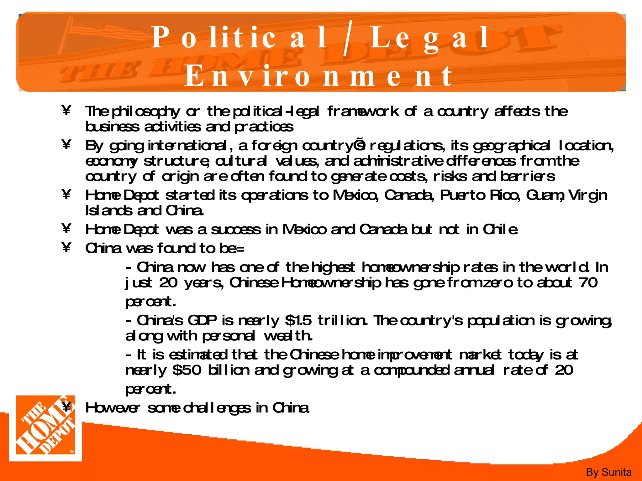 Political / Legal Environment The philosophy or the political-legal framework of a country affects the business activities and practices  By going international, a foreign country’s regulations, its geographical location, economy structure, cultural values, and administrative differences from the country of origin are often found to generate costs, risks and barriers  Home Depot started its operations to Mexico, Canada, Puerto Rico, Guam, Virgin Islands and China.  Home Depot was a success in Mexico and Canada but not in Chile. China was found to be:= - China now has one of the highest homeownership rates in the world. In  just 20 years, Chinese Homeownership has gone from zero to about 70  percent. - China's GDP is nearly $1.5 trillion. The country's population is growing,  along with personal wealth. - It is estimated that the Chinese home improvement market today is at  nearly $50 billion and growing at a compounded annual rate of 20  percent. However some challenges in China By Sunita 