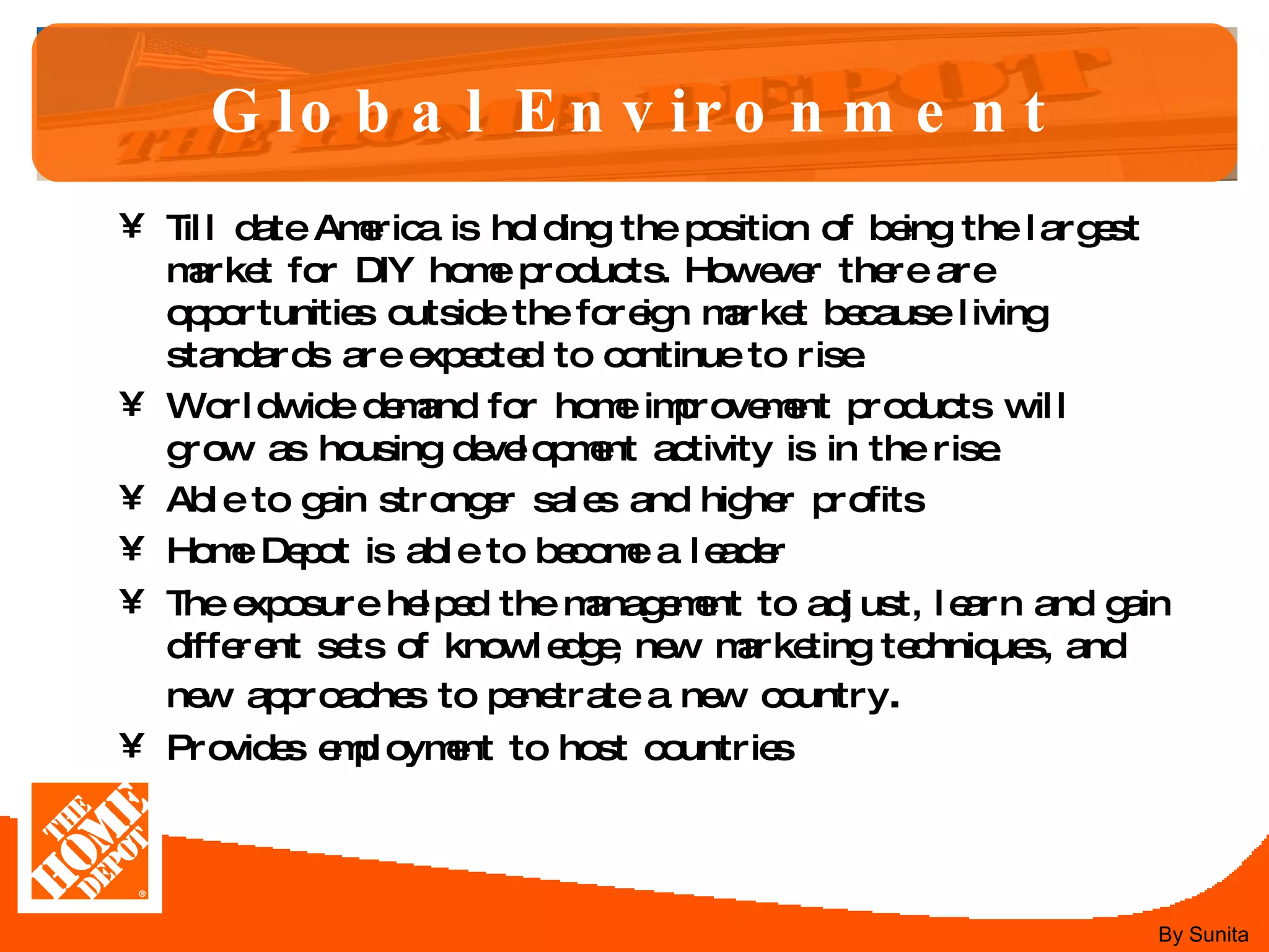 Global Environment Till date America is holding the position of being the largest market for DIY home products. However there are opportunities outside the foreign market because living standards are expected to continue to rise.  Worldwide demand for home improvement products will grow as housing development activity is in the rise.  Able to gain stronger sales and higher profits  Home Depot is able to become a leader  The exposure helped the management to adjust, learn and gain different sets of knowledge, new marketing techniques, and new approaches to penetrate a new country .  Provides employment to host countries By Sunita 