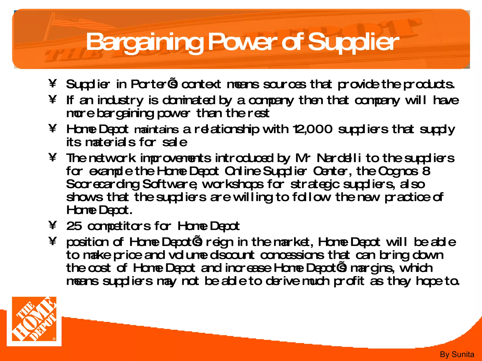 Bargaining Power of Supplier Supplier in Porter’s context means sources that provide the products. If an industry is dominated by a company then that company will have more bargaining power than the rest Home Depot  maintains  a relationship with 12,000 suppliers that supply its materials for sale  The network improvements introduced by Mr Nardelli to the suppliers for example the Home Depot Online Supplier Center, the Cognos 8 Scorecarding Software, workshops for strategic suppliers, also shows that the suppliers are willing to follow the new practice of Home Depot. 25 competitors for Home Depot  position of Home Depot’s reign in the market, Home Depot will be able to make price and volume discount concessions that can bring down the cost of Home Depot and increase Home Depot’s margins, which means suppliers may not be able to derive much profit as they hope to.  By Sunita 