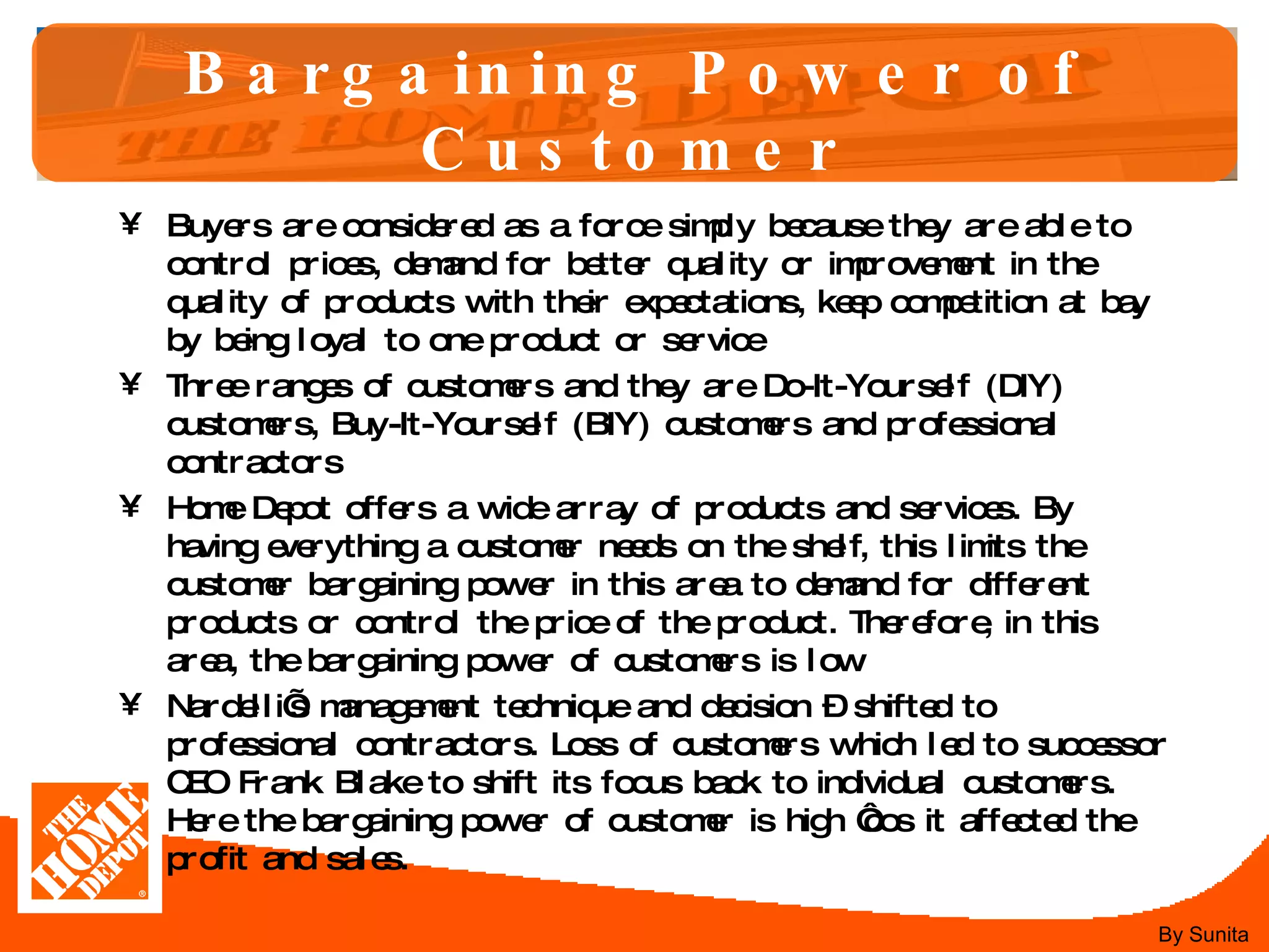 Bargaining Power of Customer Buyers are considered as a force simply because they are able to control prices, demand for better quality or improvement in the quality of products with their expectations, keep competition at bay by being loyal to one product or service Three ranges of customers and they are Do-It-Yourself (DIY) customers, Buy-It-Yourself (BIY) customers and professional contractors  Home Depot offers a wide array of products and services. By having everything a customer needs on the shelf, this limits the customer bargaining power in this area to demand for different products or control the price of the product. Therefore, in this area, the bargaining power of customers is low  Nardelli’s management technique and decision – shifted to professional contractors. Loss of customers which led to successor CEO Frank Blake to shift its focus back to individual customers. Here the bargaining power of customer is high ‘cos it affected the profit and sales.  By Sunita 