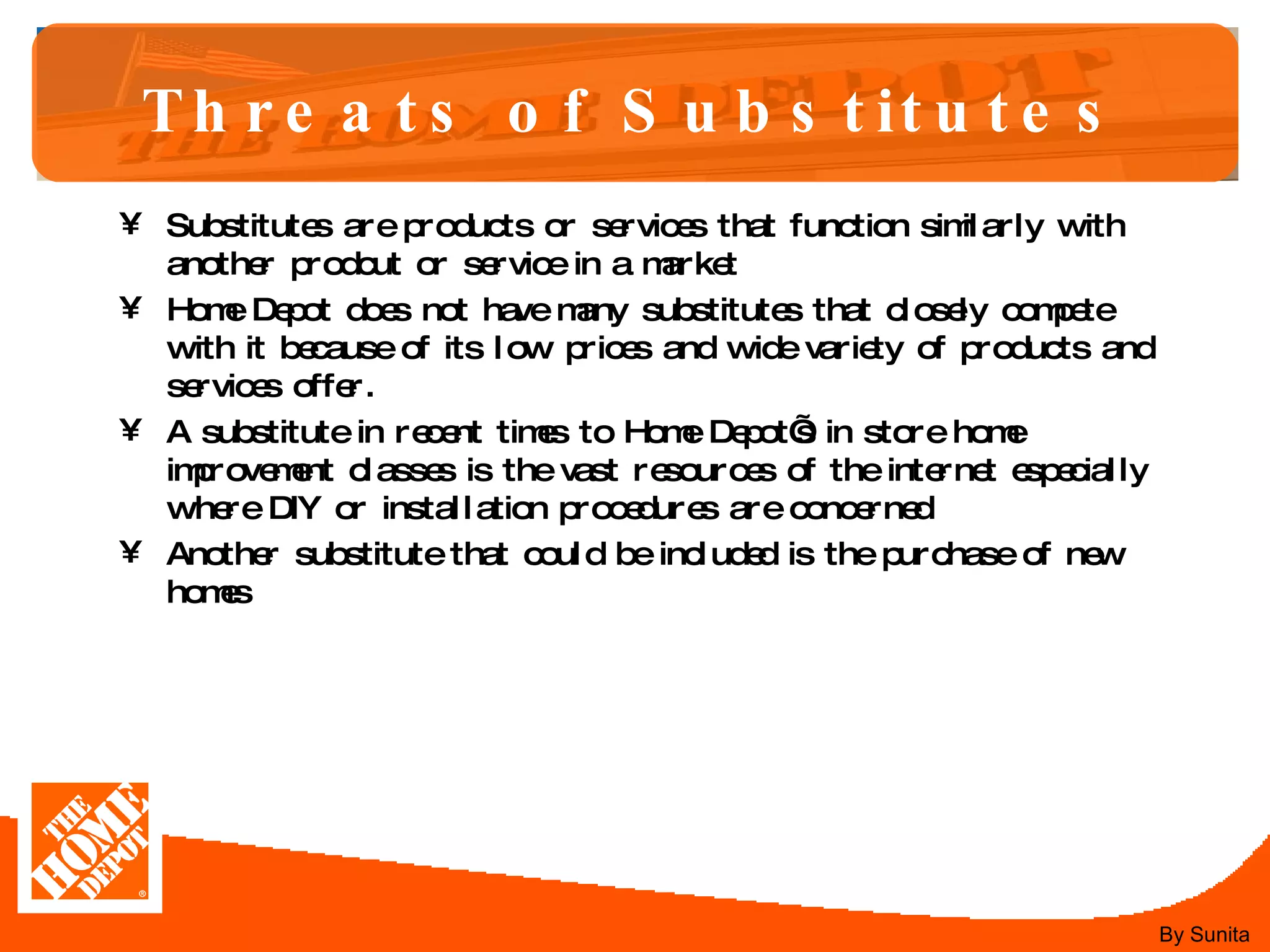 Threats of Substitutes Substitutes are products or services that function similarly with another prodcut or service in a market  Home Depot does not have many substitutes that closely compete with it because of its low prices and wide variety of products and services offer.  A substitute in recent times to Home Depot’s in store home improvement classes is the vast resources of the internet especially where DIY or installation procedures are concerned  Another substitute that could be included is the purchase of new homes  By Sunita 