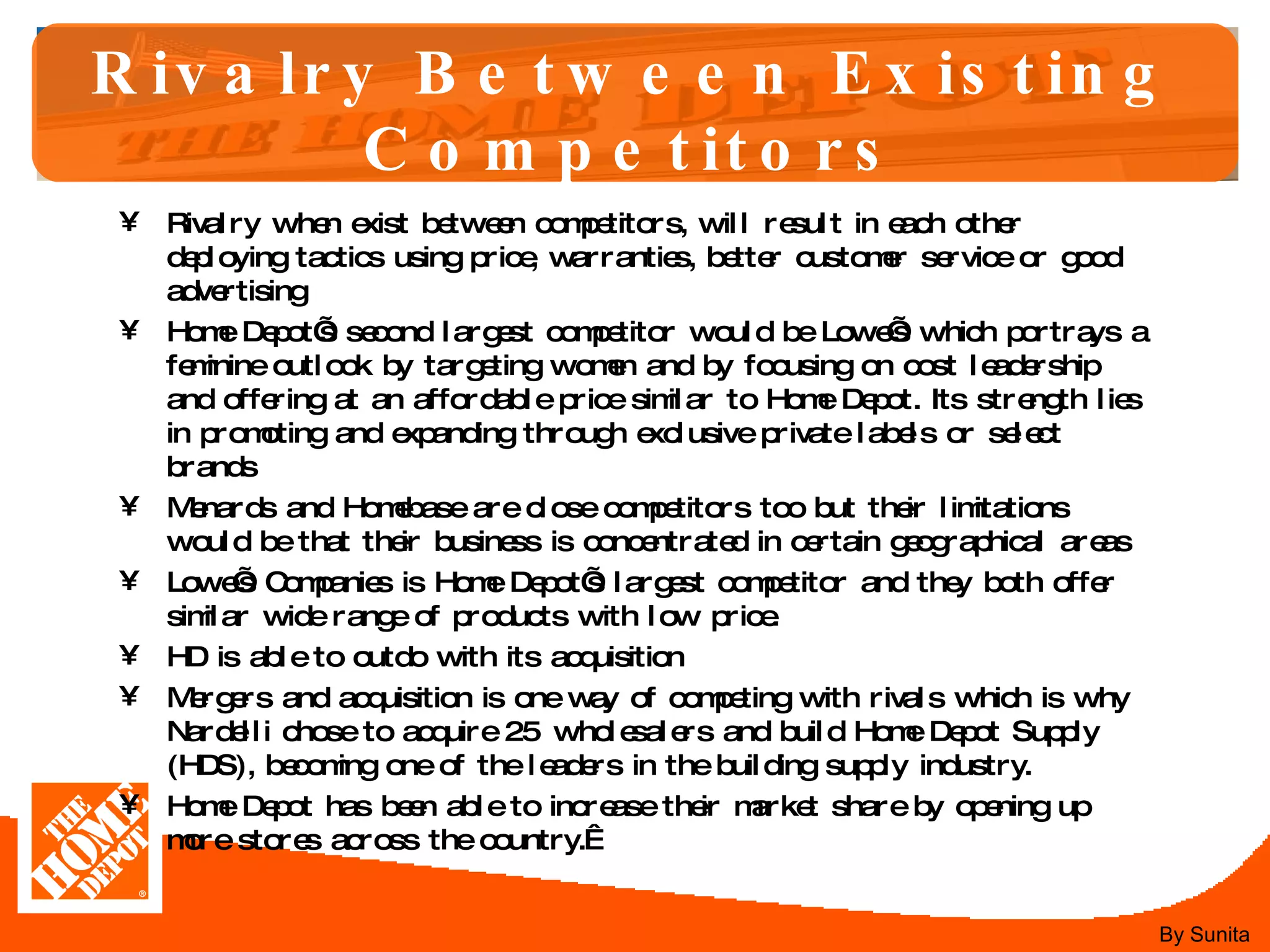 Rivalry Between Existing Competitors Rivalry when exist between competitors, will result in each other deploying tactics using price, warranties, better customer service or good advertising  Home Depot’s second largest competitor would be Lowe’s which portrays a feminine outlook by targeting women and by focusing on cost leadership and offering at an affordable price similar to Home Depot. Its strength lies in promoting and expanding through exclusive private labels or select brands  Menards and Homebase are close competitors too but their limitations would be that their business is concentrated in certain geographical areas  Lowe’s Companies is Home Depot’s largest competitor and they both offer similar wide range of products with low price.  HD is able to outdo with its acquisition  Mergers and acquisition is one way of competing with rivals which is why Nardelli chose to acquire 25 wholesalers and build Home Depot Supply (HDS), becoming one of the leaders in the building supply industry.  Home Depot has been able to increase their market share by opening up more stores across the country.   By Sunita 