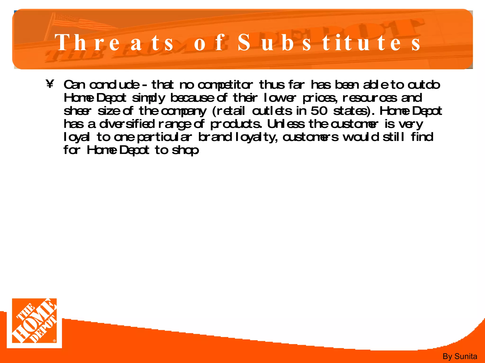 Threats of Substitutes Can conclude - that no competitor thus far has been able to outdo Home Depot simply because of their lower prices, resources and sheer size of the company (retail outlets in 50 states). Home Depot has a diversified range of products. Unless the customer is very loyal to one particular brand loyalty, customers would still find for Home Depot to shop.  By Sunita 