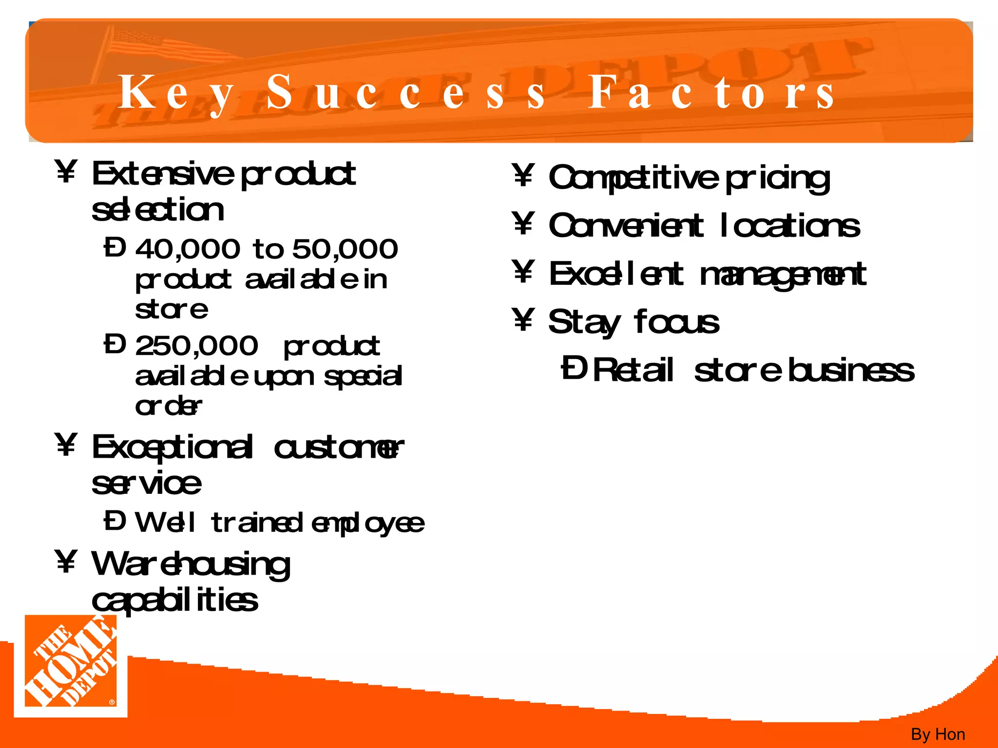 Key Success Factors   Extensive product selection 40,000 to 50,000 product available in store 250,000  product available upon special order Exceptional customer service Well trained employee Warehousing capabilities  Competitive pricing Convenient locations Excellent management Stay focus Retail store business By Hon 