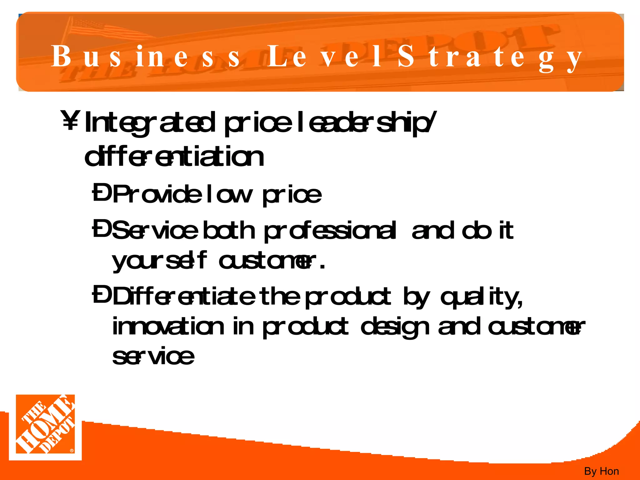 Business Level Strategy Integrated price leadership/ differentiation Provide low price  Service both professional and do it yourself customer.  Differentiate the product by quality, innovation in product design and customer service By Hon 