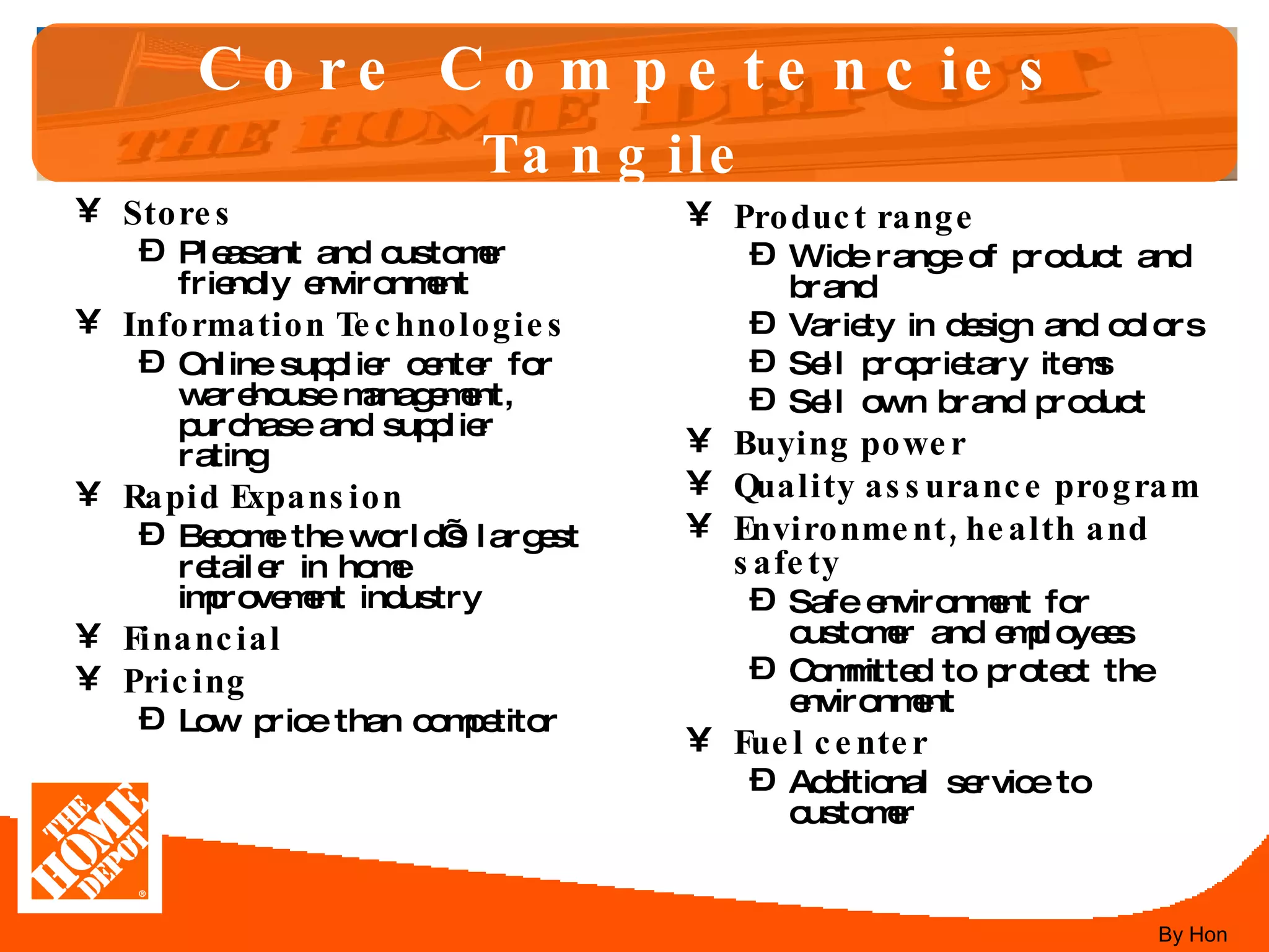 Core Competencies Tangile   Stores Pleasant and customer friendly environment Information Technologies Online supplier center for warehouse management, purchase and supplier rating Rapid Expansion Become the world’s largest retailer in home improvement industry Financial Pricing Low price than competitor Product range Wide range of product and brand  Variety in design and colors Sell proprietary items Sell own brand product Buying power Quality assurance program Environment, health and safety Safe environment for customer and employees Committed to protect the environment Fuel center Additional service to customer By Hon 