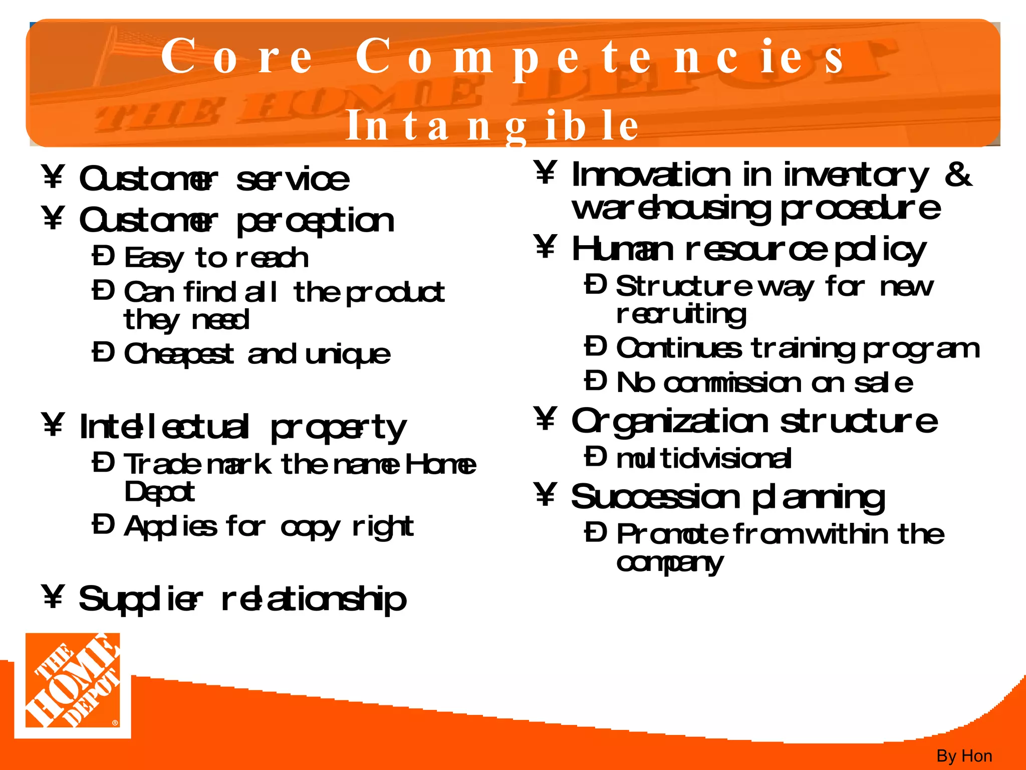 Core Competencies Intangible   Customer service Customer perception Easy to reach Can find all the product they need Cheapest and unique  Intellectual property Trade mark the name Home Depot Applies for copy right Supplier relationship Innovation in inventory & warehousing procedure Human resource policy Structure way for new recruiting Continues training program No commission on sale Organization structure multidivisional Succession planning Promote from within the company By Hon 