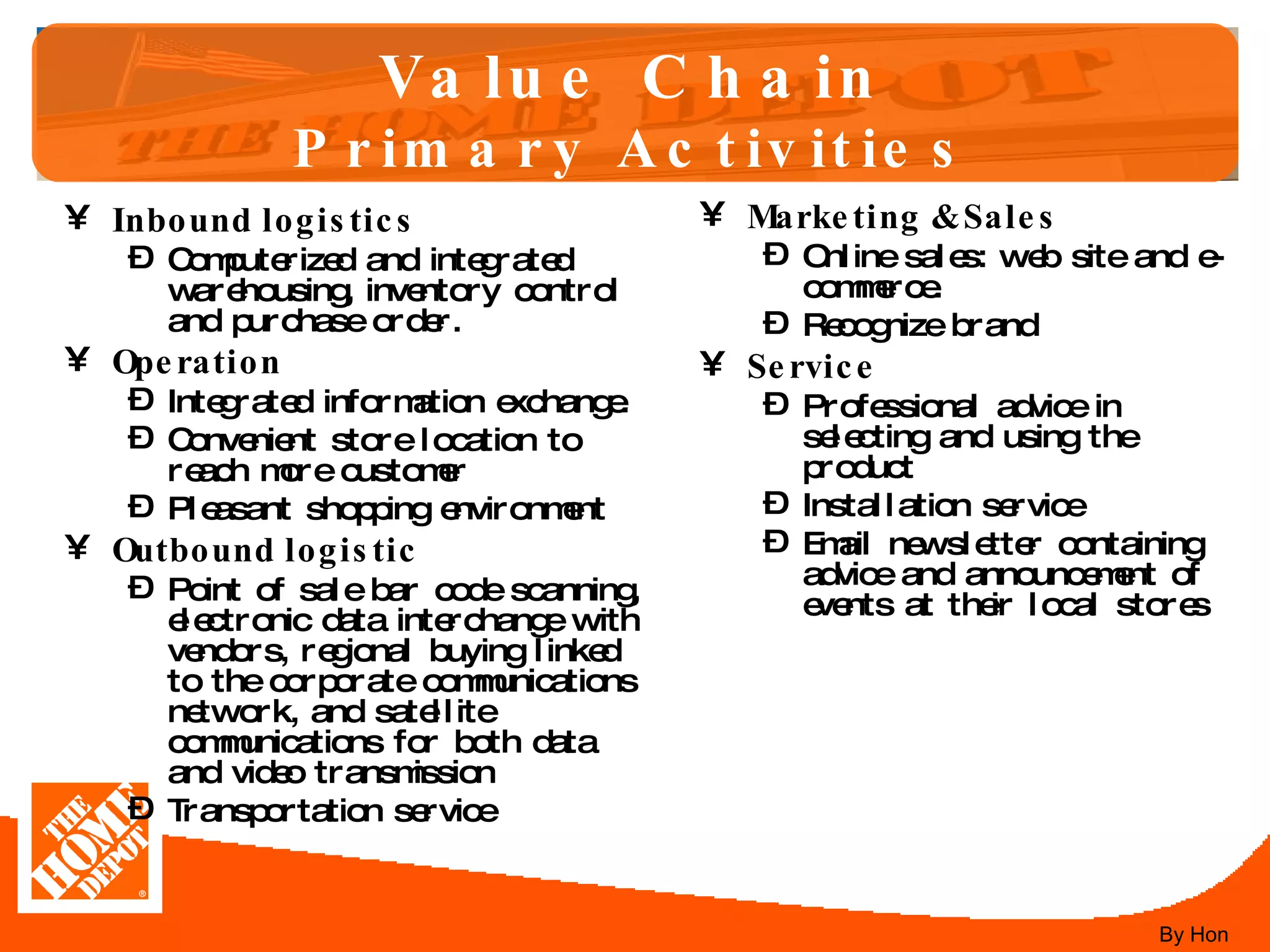 Value Chain Primary Activities Inbound logistics Computerized and integrated warehousing, inventory control and purchase order.  Operation Integrated information exchange.  Convenient store location to reach more customer Pleasant shopping environment Outbound logistic Point of sale bar code scanning, electronic data interchange with vendors, regional buying linked to the corporate communications network, and satellite communications for both data and video transmission Transportation service Marketing & Sales Online sales: web site and e-commerce.  Recognize brand Service Professional advice in selecting and using the product  Installation service Email newsletter containing advice and announcement of events at their local stores By Hon 