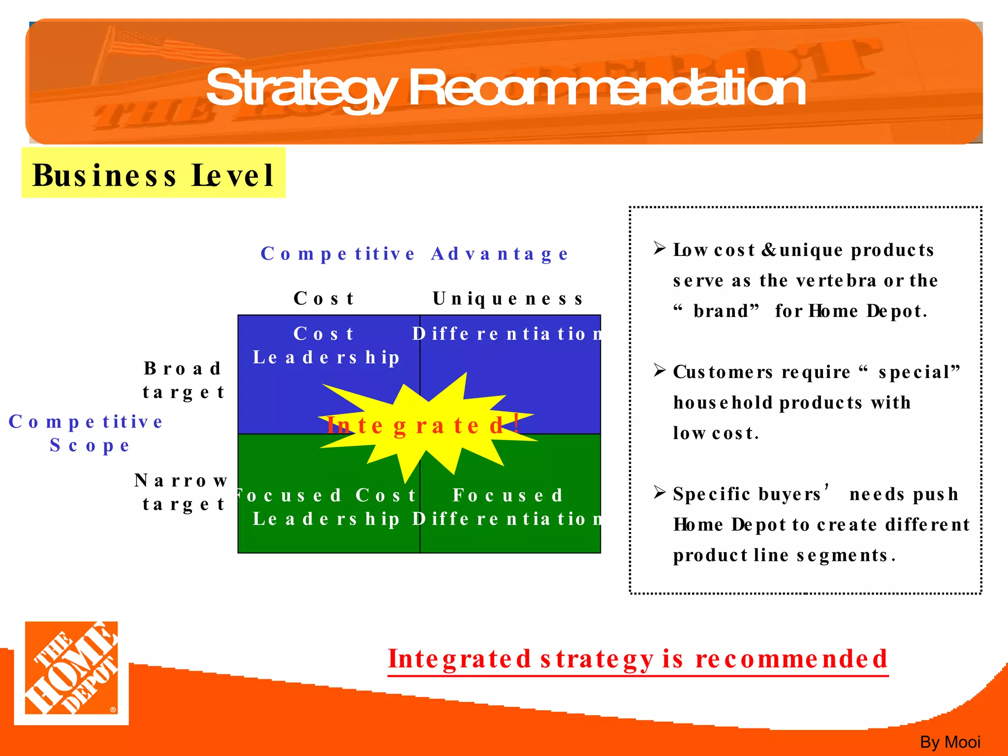 Strategy Recommendation Business Level Cost  Leadership Differentiation Focused Cost  Leadership Focused Differentiation Integrated! Broad target Narrow target Uniqueness Cost Competitive Advantage Competitive  Scope Low cost & unique products  serve as the vertebra or the “ brand ”  for Home Depot. Customers require  “ special ” household products with  low cost. Specific buyers ’  needs push Home Depot to create different product line segments. Integrated strategy is recommended By Mooi 