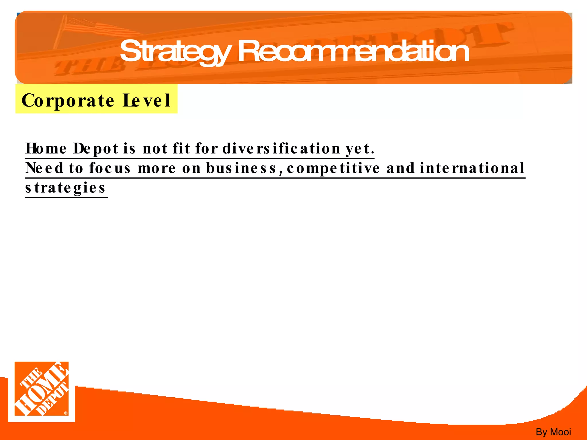 Strategy Recommendation Corporate Level Home Depot is not fit for diversification yet. Need to focus more on business, competitive and international strategies By Mooi 