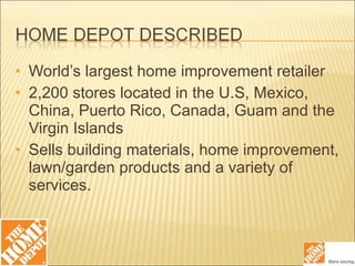 World’s largest home improvement retailer 2,200 stores located in the U.S, Mexico, China, Puerto Rico, Canada, Guam and the Virgin Islands Sells building materials, home improvement, lawn/garden products and a variety of services. 