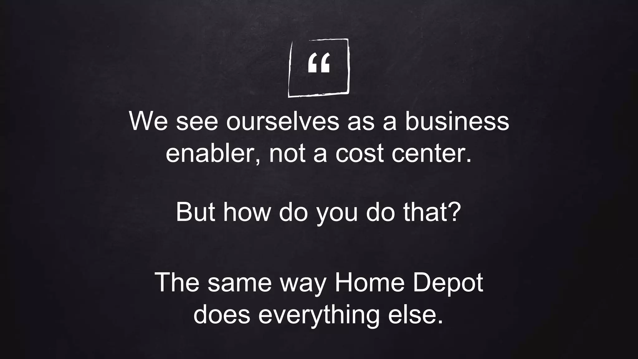 “We see ourselves as a business
enabler, not a cost center.
But how do you do that?
The same way Home Depot
does everything else.
 