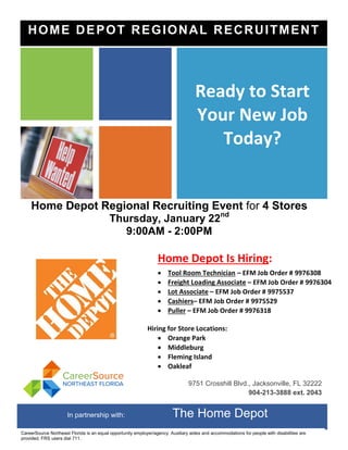 Home Depot Regional Recruiting Event for 4 Stores
Thursday, January 22nd
9:00AM - 2:00PM
Home Depot Is Hiring:
 Tool Room Technician – EFM Job Order # 9976308
 Freight Loading Associate – EFM Job Order # 9976304
 Lot Associate – EFM Job Order # 9975537
 Cashiers– EFM Job Order # 9975529
 Puller – EFM Job Order # 9976318
Hiring for Store Locations:
 Orange Park
 Middleburg
 Fleming Island
 Oakleaf
More details will be available at the recruitment.
Ready to Start
Your New Job
Today?
9751 Crosshill Blvd., Jacksonville, FL 32222
904-213-3888 ext. 2043
HOME DEPOT REGIONAL RECRUITMENT
In partnership with: The Home Depot
CareerSource Northeast Florida is an equal opportunity employer/agency. Auxiliary aides and accommodations for people with disabilities are
provided. FRS users dial 711.
 