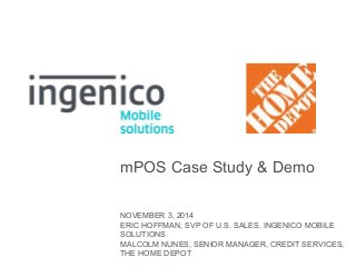 mPOS Case Study & Demo 
NOVEMBER 3, 2014 
ERIC HOFFMAN, SVP OF U.S. SALES, INGENICO MOBILE 
SOLUTIONS 
MALCOLM NUNES, SENIOR MANAGER, CREDIT SERVICES, 
THE HOME DEPOT 
 